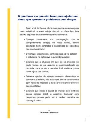 O que fazer e o que não fazer para ajudar um
aluno que apresenta problemas com drogas
Caso você tenha um aluno que precise de uma ajuda
mais individual, e você esteja disposto a oferecê-la, leia
abaixo algumas dicas de como ter uma conversa:
• Coloque claramente sua preocupação com o
comportamento dele(a), de modo calmo, dando
exemplos bem concretos e específicos de episódios
que você observou;
• Evite fazer julgamentos, sermões; isso só vai colocar
o estudante na defensiva e aumentar a culpa;
• Enfatize que a situação em que ele se encontra só
pode mudar, se ele assumir a responsabilidade de
mudá-la; cabe a ele a decisão final, embora possa
haver ajuda dos outros;
• Ofereça opções de comportamentos alternativos e
convide-o a refletir; não exija que ele se comprometa
com nada de imediato, a não ser o de refletir sobre o
que você falou;
• Enfatize que ele(a) é capaz de mudar, que, embora
possa parecer difícil, é possível. Começar com
pequenos passos pode ser a melhor maneira de
conseguir mais.
27
Cartilha para educadores
 