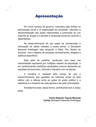 Apresentação
Os novos tempos de governo, marcados pela ênfase na
participação social e na organização da sociedade, valorizam a
descentralização das ações relacionadas à prevenção do uso
indevido de drogas e à atenção e reinserção social de usuários e
dependentes.
No desenvolvimento de seu papel de coordenação e
articulação de ações voltadas a esses temas, a Secretaria
Nacional Antidrogas está lançando a Série “Por Dentro do
Assunto”, com o objetivo de socializar conhecimentos, dirigidos a
públicos específicos.
Esta série de cartilhas, construída com base nas
necessidades expressas por múltiplos setores da população, e
em conhecimentos científicos atualizados, procura apresentar as
questões de forma leve, informal e interativa com os leitores.
A iniciativa é norteada pela crença de que o
encaminhamento das questões de interesse social só será
efetivo com a aliança entre as ações do poder público e a
sabedoria e o empenho de cada pessoa e de cada comunidade.
Acreditamos estar, dessa forma, contribuindo com a nossa
parte.
Paulo Roberto Yog de Miranda
Uchôa Secretário Nacional Antidrogas
 