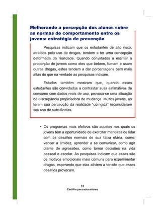 Melhorando a percepção dos alunos sobre
as normas de comportamento entre os
jovens: estratégia de prevenção
Pesquisas indicam que os estudantes de alto risco,
atraídos pelo uso de drogas, tendem a ter uma concepção
deformada da realidade. Quando convidados a estimar a
proporção de jovens como eles que bebem, fumam e usam
outras drogas, estes tendem a dar porcentagens bem mais
altas do que na verdade as pesquisas indicam.
Estudos também mostram que, quando esses
estudantes são convidados a contrastar suas estimativas de
consumo com dados reais de uso, provoca-se uma situação
de discrepância propiciadora de mudança. Muitos jovens, ao
terem sua percepção da realidade “corrigida” reconsideram
seu uso de substâncias.
• Os programas mais efetivos são aqueles nos quais os
jovens têm a oportunidade de exercitar maneiras de lidar
com os desafios normais de sua faixa etária, como:
vencer a timidez, aprender a se comunicar, como agir
diante de agressões, como tomar decisões na vida
pessoal e escolar. As pesquisas indicam que esses são
os motivos emocionais mais comuns para experimentar
drogas, esperando que elas aliviem a tensão que esses
desafios provocam.
31
Cartilha para educadores
 