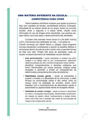 UMA MATÉRIA DIFERENTE NA ESCOLA:
COMPETÊNCIA PARA VIVER
Vários trabalhos científicos mostram que ajudar os jovens a
lidar com questões de timidez, sensibilidade extrema, frustração,
dificuldade de se colocar diante de um grupo, dentro do currículo
escolar, entre a segunda e a oitava séries, resulta numa
diminuição do uso de drogas entre estudantes, que perdura por,
pelo menos, seis anos após o desenvolvimento das atividades.
O projeto mais exemplar nesse campo é o Life Skills Training
(LST), (Treinamento.das Habilidades de Vida....) concebido na
Cornell University por Gilbert Botvin e colegas. Esse programa
convida estudantes e professores a discutir os desafios afetivos e
emocionais dentro da sala de aula e tentar criar e exercitar formas
de lidar com eles. Propõe três eixos de atividades, cada um
focado no desenvolvimento de habilidades sociais distintas:
• Auto gerenciamento – ajuda estudantes a analisar sua auto-
imagem e os efeitos dela no seu comportamento, determinar
objetivos pessoais de vida, monitorar progressos nesse sentido,
identificar comportamentos e decisões cotidianas que
foram influenciadas por outras pessoas, analisar essas
situações e aprender a avaliar as conseqüências de
determinados comportamentos antes de adotá-los;
• Habilidades sociais gerais – ajuda os estudantes a
superar a timidez e a dificuldade de se comunicar, a obter
firmeza na comunicação verbal e não verbal, tanto na
recusa como na aceitação de convites, assim como
trabalhar com o reconhecimento de alternativas viáveis à
passividade ou agressividade diante de situações difíceis.
• Habilidade de resistir a drogas – ajuda os jovens a reconhecer
os mitos e concepções equivocadas, disseminadas socialmente,
em relação ao cigarro, álcool, medicamentos e drogas ilícitas,
assim como lidar com a pressão dos meios de comunicação de
massa e dos amigos para usá-los.
33
Cartilha para educadores
 