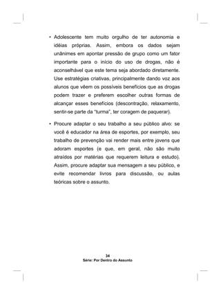• Adolescente tem muito orgulho de ter autonomia e
idéias próprias. Assim, embora os dados sejam
unânimes em apontar pressão de grupo como um fator
importante para o início do uso de drogas, não é
aconselhável que este tema seja abordado diretamente.
Use estratégias criativas, principalmente dando voz aos
alunos que vêem os possíveis benefícios que as drogas
podem trazer e preferem escolher outras formas de
alcançar esses benefícios (descontração, relaxamento,
sentir-se parte da “turma”, ter coragem de paquerar).
• Procure adaptar o seu trabalho a seu público alvo: se
você é educador na área de esportes, por exemplo, seu
trabalho de prevenção vai render mais entre jovens que
adoram esportes (e que, em geral, não são muito
atraídos por matérias que requerem leitura e estudo).
Assim, procure adaptar sua mensagem a seu público, e
evite recomendar livros para discussão, ou aulas
teóricas sobre o assunto.
34
Série: Por Dentro do Assunto
 