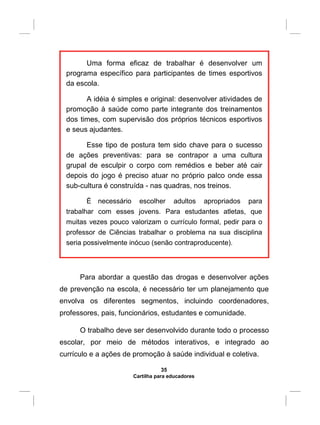 Uma forma eficaz de trabalhar é desenvolver um
programa específico para participantes de times esportivos
da escola.
A idéia é simples e original: desenvolver atividades de
promoção à saúde como parte integrante dos treinamentos
dos times, com supervisão dos próprios técnicos esportivos
e seus ajudantes.
Esse tipo de postura tem sido chave para o sucesso
de ações preventivas: para se contrapor a uma cultura
grupal de esculpir o corpo com remédios e beber até cair
depois do jogo é preciso atuar no próprio palco onde essa
sub-cultura é construída - nas quadras, nos treinos.
É necessário escolher adultos apropriados para
trabalhar com esses jovens. Para estudantes atletas, que
muitas vezes pouco valorizam o currículo formal, pedir para o
professor de Ciências trabalhar o problema na sua disciplina
seria possivelmente inócuo (senão contraproducente).
Para abordar a questão das drogas e desenvolver ações
de prevenção na escola, é necessário ter um planejamento que
envolva os diferentes segmentos, incluindo coordenadores,
professores, pais, funcionários, estudantes e comunidade.
O trabalho deve ser desenvolvido durante todo o processo
escolar, por meio de métodos interativos, e integrado ao
currículo e a ações de promoção à saúde individual e coletiva.
35
Cartilha para educadores
 