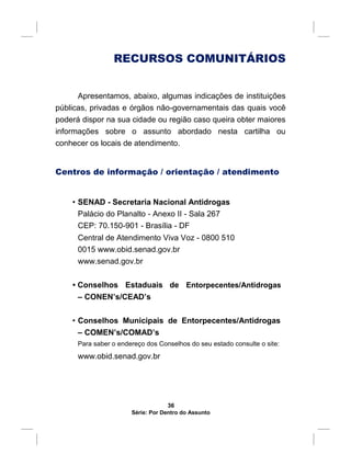 RECURSOS COMUNITÁRIOS
Apresentamos, abaixo, algumas indicações de instituições
públicas, privadas e órgãos não-governamentais das quais você
poderá dispor na sua cidade ou região caso queira obter maiores
informações sobre o assunto abordado nesta cartilha ou
conhecer os locais de atendimento.
Centros de informação / orientação / atendimento
• SENAD - Secretaria Nacional Antidrogas
Palácio do Planalto - Anexo II - Sala 267
CEP: 70.150-901 - Brasília - DF
Central de Atendimento Viva Voz - 0800 510
0015 www.obid.senad.gov.br
www.senad.gov.br
• Conselhos Estaduais de Entorpecentes/Antidrogas
– CONEN’s/CEAD’s
• Conselhos Municipais de Entorpecentes/Antidrogas
– COMEN’s/COMAD’s
Para saber o endereço dos Conselhos do seu estado consulte o site:
www.obid.senad.gov.br
36
Série: Por Dentro do Assunto
 