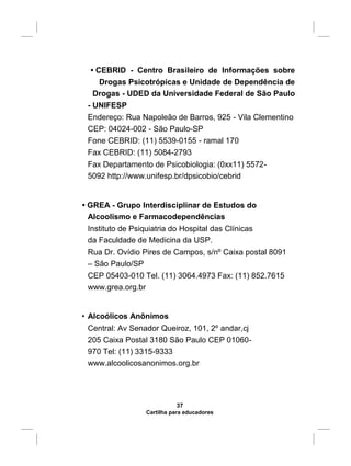 • CEBRID - Centro Brasileiro de Informações sobre
Drogas Psicotrópicas e Unidade de Dependência de
Drogas - UDED da Universidade Federal de São Paulo
- UNIFESP
Endereço: Rua Napoleão de Barros, 925 - Vila Clementino
CEP: 04024-002 - São Paulo-SP
Fone CEBRID: (11) 5539-0155 - ramal 170
Fax CEBRID: (11) 5084-2793
Fax Departamento de Psicobiologia: (0xx11) 5572-
5092 http://www.unifesp.br/dpsicobio/cebrid
• GREA - Grupo Interdisciplinar de Estudos do
Alcoolismo e Farmacodependências
Instituto de Psiquiatria do Hospital das Clínicas
da Faculdade de Medicina da USP.
Rua Dr. Ovídio Pires de Campos, s/nº Caixa postal 8091
– São Paulo/SP
CEP 05403-010 Tel. (11) 3064.4973 Fax: (11) 852.7615
www.grea.org.br
• Alcoólicos Anônimos
Central: Av Senador Queiroz, 101, 2º andar,cj
205 Caixa Postal 3180 São Paulo CEP 01060-
970 Tel: (11) 3315-9333
www.alcoolicosanonimos.org.br
37
Cartilha para educadores
 