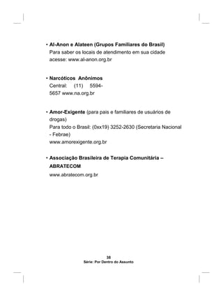 • Al-Anon e Alateen (Grupos Familiares do Brasil)
Para saber os locais de atendimento em sua cidade
acesse: www.al-anon.org.br
• Narcóticos Anônimos
Central: (11) 5594-
5657 www.na.org.br
• Amor-Exigente (para pais e familiares de usuários de
drogas)
Para todo o Brasil: (0xx19) 3252-2630 (Secretaria Nacional
- Febrae)
www.amorexigente.org.br
• Associação Brasileira de Terapia Comunitária –
ABRATECOM
www.abratecom.org.br
38
Série: Por Dentro do Assunto
 