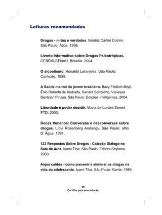 Leituras recomendadas
Drogas - mitos e verdades. Beatriz Carlini Cotrim.
São Paulo: Ática, 1998.
Livreto Informativo sobre Drogas Psicotrópicas.
CEBRID/SENAD. Brasília. 2004.
O alcoolismo. Ronaldo Laranjeira. São Paulo:
Contexto, 1998.
A Saúde mental do jovem brasileiro. Bacy Fleitlich-Bilyk,
Ênio Roberto de Andrade, Sandra Scivoletto, Vanessa
Dentzien Pinzon. São Paulo: Edições Inteligentes, 2004.
Liberdade é poder decidir. Maria de Lurdes Zemel,
FTD, 2000.
Doces Venenos: Conversas e desconversas sobre
drogas. Lídia Rosenberg Aratangy. São Paulo: olho
D’ Água, 1991.
123 Respostas Sobre Drogas - Coleção Diálogo na
Sala de Aula. Içami Tiba. São Paulo: Editora Scipione.
2003.
Anjos caídos - como prevenir e eliminar as drogas na
vida do adolescente. Içami Tiba. São Paulo: Gente, 1999.
39
Cartilha para educadores
 