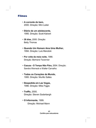 Filmes
• A corrente do bem,
2000. Direção: Mini Leder
• Diário de um adolescente,
1995. Direção: Scott Kalvert
• 28 dias, 2000. Direção:
Betty Thomas
• Quando Um Homem Ama Uma Mulher,
1994. Direção: Luis Mandoki
• Por volta da meia noite, 1986.
Direção: Bertrand Tavernier
• Cazuza - O Tempo Não Pára, 2004. Direção:
Sandra Werneck e Walter Carvalho
• Todos os Corações do Mundo,
1995. Direção: Murillo Salles
• Despedida em Las Vegas,
1996. Direção: Mike Figgis
• Traffic, 2000.
Direção: Steven Soderbergh
• O Informante, 1999.
Direção: Michael Mann
41
Cartilha para educadores
 