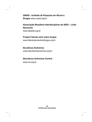 UNIAD - Unidade de Pesquisa em Álcool e
Drogas www.uniad.org.br
Associação Brasileira Interdisciplinar de AIDS – Links
Nacionais
www.abiaids.org.br
Projeto Falando sério sobre drogas
www.falandoseriosobredrogas.org.br
Alcoólicos Anônimos
www.alcoolicosanonimos.org.br
Narcóticos Anônimos Central
www.na.org.br
43
Cartilha para educadores
 