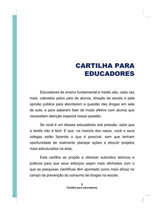 CARTILHA PARA
EDUCADORES
Educadores de ensino fundamental e médio são, cada vez
mais, cobrados pelos pais de alunos, direção da escola e pela
opinião pública para abordarem a questão das drogas em sala
de aula, e para saberem lidar de modo efetivo com alunos que
necessitam atenção especial nessa questão.
Se você é um desses educadores sob pressão, sabe que
a tarefa não é fácil. E que, na maioria dos casos, você e seus
colegas estão fazendo o que é possível, sem que tenham
oportunidade de realmente planejar ações e discutir projetos
mais estruturados na área.
Esta cartilha se propõe a oferecer subsídios teóricos e
práticos para que seus esforços sejam mais alinhados com o
que as pesquisas científicas têm apontado como mais eficaz no
campo da prevenção do consumo de drogas na escola.
5
Cartilha para educadores
 