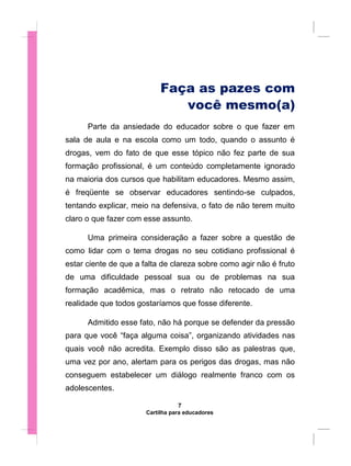 Faça as pazes com
você mesmo(a)
Parte da ansiedade do educador sobre o que fazer em
sala de aula e na escola como um todo, quando o assunto é
drogas, vem do fato de que esse tópico não fez parte de sua
formação profissional, é um conteúdo completamente ignorado
na maioria dos cursos que habilitam educadores. Mesmo assim,
é freqüente se observar educadores sentindo-se culpados,
tentando explicar, meio na defensiva, o fato de não terem muito
claro o que fazer com esse assunto.
Uma primeira consideração a fazer sobre a questão de
como lidar com o tema drogas no seu cotidiano profissional é
estar ciente de que a falta de clareza sobre como agir não é fruto
de uma dificuldade pessoal sua ou de problemas na sua
formação acadêmica, mas o retrato não retocado de uma
realidade que todos gostaríamos que fosse diferente.
Admitido esse fato, não há porque se defender da pressão
para que você “faça alguma coisa”, organizando atividades nas
quais você não acredita. Exemplo disso são as palestras que,
uma vez por ano, alertam para os perigos das drogas, mas não
conseguem estabelecer um diálogo realmente franco com os
adolescentes.
7
Cartilha para educadores
 
