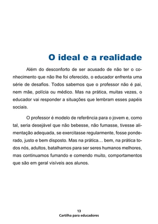 O ideal e a realidade
	      Além do desconforto de ser acusado de não ter o co-
nhecimento que não lhe foi oferecido, o educador enfrenta uma
série de desafios. Todos sabemos que o professor não é pai,
nem mãe, polícia ou médico. Mas na prática, muitas vezes, o
educador vai responder a situações que lembram esses papéis
sociais.

	      O professor é modelo de referência para o jovem e, como
tal, seria desejável que não bebesse, não fumasse, tivesse ali-
mentação adequada, se exercitasse regularmente, fosse ponde-
rado, justo e bem disposto. Mas na prática… bem, na prática to-
dos nós, adultos, batalhamos para ser seres humanos melhores,
mas continuamos fumando e comendo muito, comportamentos
que são em geral visíveis aos alunos.




                                 13
                      Cartilha para educadores
 