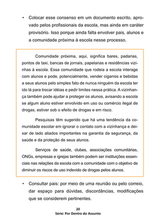 •	 Colocar esse consenso em um documento escrito, apro-
    vado pelos profissionais da escola, mas ainda em caráter
    provisório. Isso porque ainda falta envolver pais, alunos e
    a comunidade próxima à escola nesse processo.


	      Comunidade próxima, aqui, significa bares, padarias,
pontos de taxi, bancas de jornais, papelarias e residências vizi-
nhas à escola. Essa comunidade que rodeia a escola interage
com alunos e pode, potencialmente, vender cigarros e bebidas
a seus alunos pelo simples fato de nunca ninguém da escola ter
ido lá para trocar idéias e pedir limites nessa prática. A vizinhan-
ça também pode ajudar a proteger os alunos, avisando a escola
se algum aluno estiver envolvido em uso ou comércio ilegal de
drogas, estiver sob o efeito de drogas e em risco.

	      Pesquisas têm sugerido que há uma tendência da co-
munidade escolar em ignorar o contato com a vizinhança e dei-
xar de lado aliados importantes na garantia da segurança, da
saúde e da proteção de seus alunos.

	      Serviços de saúde, clubes, associações comunitárias,
ONGs, empresas e igrejas também podem ser instituições essen-
ciais nas relações da escola com a comunidade com o objetivo de
diminuir os riscos de uso indevido de drogas pelos alunos.


•	 Consultar pais: por meio de uma reunião ou pelo correio,
    dar espaço para dúvidas, discordâncias, modificações
    que se considerem pertinentes.

                                20
                   Série: Por Dentro do Assunto
 