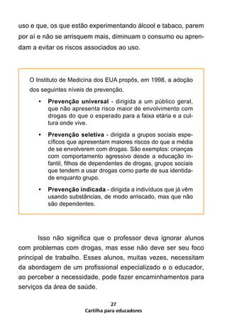 uso e que, os que estão experimentando álcool e tabaco, parem
por aí e não se arrisquem mais, diminuam o consumo ou apren-
dam a evitar os riscos associados ao uso.	



   O Instituto de Medicina dos EUA propôs, em 1998, a adoção
   dos seguintes níveis de prevenção.
      •	 Prevenção universal - dirigida a um público geral,
         que não apresenta risco maior de envolvimento com
         drogas do que o esperado para a faixa etária e a cul-
         tura onde vive.
      •	 Prevenção seletiva - dirigida a grupos sociais espe-
         cíficos que apresentam maiores riscos do que a média
         de se envolverem com drogas. São exemplos: crianças
         com comportamento agressivo desde a educação in-
         fantil, filhos de dependentes de drogas, grupos sociais
         que tendem a usar drogas como parte de sua identida-
         de enquanto grupo.
      •	 Prevenção indicada - dirigida a indivíduos que já vêm
         usando substâncias, de modo arriscado, mas que não
         são dependentes.




	      Isso não significa que o professor deva ignorar alunos
com problemas com drogas, mas esse não deve ser seu foco
principal de trabalho. Esses alunos, muitas vezes, necessitam
da abordagem de um profissional especializado e o educador,
ao perceber a necessidade, pode fazer encaminhamentos para
serviços da área de saúde.

                                  27
                       Cartilha para educadores
 