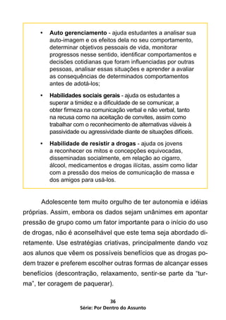 •	 Auto gerenciamento - ajuda estudantes a analisar sua
        auto-imagem e os efeitos dela no seu comportamento,
        determinar objetivos pessoais de vida, monitorar
        progressos nesse sentido, identificar comportamentos e
        decisões cotidianas que foram influenciadas por outras
        pessoas, analisar essas situações e aprender a avaliar
        as consequências de determinados comportamentos
        antes de adotá-los;

     •	 Habilidades sociais gerais - ajuda os estudantes a
        superar a timidez e a dificuldade de se comunicar, a
        obter firmeza na comunicação verbal e não verbal, tanto
        na recusa como na aceitação de convites, assim como
        trabalhar com o reconhecimento de alternativas viáveis à
        passividade ou agressividade diante de situações difíceis.

     •	 Habilidade de resistir a drogas - ajuda os jovens
        a reconhecer os mitos e concepções equivocadas,
        disseminadas socialmente, em relação ao cigarro,
        álcool, medicamentos e drogas ilícitas, assim como lidar
        com a pressão dos meios de comunicação de massa e
        dos amigos para usá-los.


	     Adolescente tem muito orgulho de ter autonomia e idéias
próprias. Assim, embora os dados sejam unânimes em apontar
pressão de grupo como um fator importante para o início do uso
de drogas, não é aconselhável que este tema seja abordado di-
retamente. Use estratégias criativas, principalmente dando voz
aos alunos que vêem os possíveis benefícios que as drogas po-
dem trazer e preferem escolher outras formas de alcançar esses
benefícios (descontração, relaxamento, sentir-se parte da “tur-
ma”, ter coragem de paquerar).

                                 36
                    Série: Por Dentro do Assunto
 