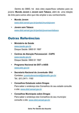 Dentro do OBID, há dois sites específicos voltados para os
jovens: Mundo Jovem e Jovem sem Tabaco, além de uma relação
de links para outros sites que irão ampliar o seu conhecimento.

   •	 Mundo Jovem
      www.obid.senad.gov.br/portais/mundojovem

   •	 Jovem sem Tabaco
      www.obid.senad.gov.br/portais/jovemsemtabaco


Outras Referências
   •	 Ministério da Saúde
      www.saude.gov.br
      Disque Saúde: 0800 61 1997

   •	 Centros de Atenção Psicossocial - CAPS
      www.saude.gov.br
      Disque Saúde: 0800 61 1997

   •	 Programa Nacional de DST e AIDS
      www.aids.gov.br

   •	 Secretaria Nacional da Juventude- SNJ
      Contatos: juventudenacional@planalto.gov.br
      Tel.: (61) 3411- 1160

   •	 Conselhos Estaduais sobre Drogas
      Para saber o endereço dos Conselhos do seu estado consulte
      o site: www.obid.senad.gov.br

   •	 Conselhos Municipais sobre Drogas
      Para saber o endereço dos Conselhos do seu município
      consulte o site: www.obid.senad.gov.br


                                 40
                    Série: Por Dentro do Assunto
 