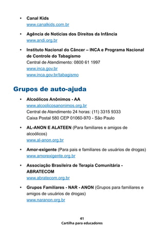 •	 Canal Kids
    www.canalkids.com.br

 •	 Agência de Notícias dos Direitos da Infância
    www.andi.org.br

 •	 Instituto Nacional do Câncer – INCA e Programa Nacional
    de Controle do Tabagismo
    Central de Atendimento: 0800 61 1997
    www.inca.gov.br
    www.inca.gov.br/tabagismo


Grupos de auto-ajuda
 •	 Alcoólicos Anônimos - AA
    www.alcoolicosanonimos.org.br
    Central de Atendimento 24 horas: (11) 3315 9333
    Caixa Postal 580 CEP 01060-970 - São Paulo

 •	 AL-ANON E ALATEEN (Para familiares e amigos de
    alcoólicos)
    www.al-anon.org.br

 •	 Amor-exigente (Para pais e familiares de usuários de drogas)
    www.amorexigente.org.br

 •	 Associação Brasileira de Terapia Comunitária -
    ABRATECOM
    www.abratecom.org.br

 •	 Grupos Familiares - NAR - ANON (Grupos para familiares e
    amigos de usuários de drogas)
    www.naranon.org.br



                                41
                     Cartilha para educadores
 