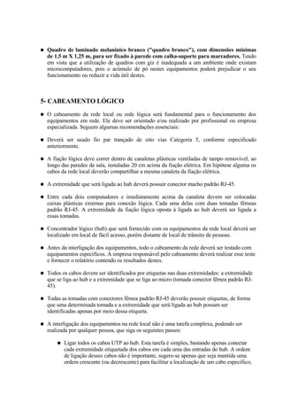 ●   Quadro de laminado melanínico branco ("quadro branco"), com dimensões mínimas
    de 1,5 m X 1,25 m, para ser fixado à parede com calha-suporte para marcadores. Tendo
    em vista que a utilização de quadros com giz é inadequada a um ambiente onde existam
    microcomputadores, pois o acúmulo de pó nestes equipamentos poderá prejudicar o seu
    funcionamento ou reduzir a vida útil destes.



5- CABEAMENTO LÓGICO
●   O cabeamento da rede local ou rede lógica será fundamental para o funcionamento dos
    equipamentos em rede. Ele deve ser orientado e/ou realizado por profissional ou empresa
    especializada. Seguem algumas recomendações essenciais:

●   Deverá ser usado fio par trançado de oito vias Categoria 5, conforme especificado
    anteriormente.

●   A fiação lógica deve correr dentro de canaletas plásticas ventiladas de tampo removível, ao
    longo das paredes da sala, instaladas 20 cm acima da fiação elétrica. Em hipótese alguma os
    cabos da rede local deverão compartilhar a mesma canaleta da fiação elétrica.

●   A extremidade que será ligada ao hub deverá possuir conector macho padrão RJ-45.

●   Entre cada dois computadores e imediatamente acima da canaleta devem ser colocadas
    caixas plásticas externas para conexão lógica. Cada uma delas com duas tomadas fêmeas
    padrão RJ-45. A extremidade da fiação lógica oposta à ligada ao hub deverá ser ligada a
    essas tomadas.

●   Concentrador lógico (hub) que será fornecido com os equipamentos da rede local deverá ser
    localizado em local de fácil acesso, porém distante de local de trânsito de pessoas.

●   Antes da interligação dos equipamentos, todo o cabeamento da rede deverá ser testado com
    equipamentos específicos. A empresa responsável pelo cabeamento deverá realizar esse teste
    e fornecer o relatório contendo os resultados destes.

●   Todos os cabos devem ser identificados por etiquetas nas duas extremidades: a extremidade
    que se liga ao hub e a extremidade que se liga ao micro (tomada conector fêmea padrão RJ-
    45).

●   Todas as tomadas com conectores fêmea padrão RJ-45 deverão possuir etiquetas, de forma
    que uma determinada tomada e a extremidade que será ligada ao hub possam ser
    identificadas apenas por meio dessa etiqueta.

●   A interligação dos equipamentos na rede local não é uma tarefa complexa, podendo ser
    realizada por qualquer pessoa, que siga os seguintes passos:

        ●   Ligar todos os cabos UTP ao hub. Esta tarefa é simples, bastando apenas conectar
            cada extremidade etiquetada dos cabos em cada uma das entradas do hub. A ordem
            de ligação desses cabos não é importante, sugere-se apenas que seja mantida uma
            ordem crescente (ou decrescente) para facilitar a localização de um cabo específico;
 