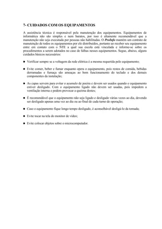 7- CUIDADOS COM OS EQUIPAMENTOS
A assistência técnica é responsável pela manutenção dos equipamentos. Equipamentos de
informática não são simples e nem baratos, por isso é altamente recomendável que a
manutenção não seja executada por pessoas não habilitadas. O ProInfo mantém um contrato de
manutenção de todos os equipamentos por ele distribuídos, portanto ao receber seu equipamento
entre em contato com o NTE a qual sua escola está vinculada e informe-se sobre os
procedimentos a serem adotados no caso de falhas nesses equipamentos. Segue, abaixo, alguns
cuidados básicos necessários:

●   Verificar sempre se a voltagem da rede elétrica é a mesma requerida pelo equipamento;

●   Evite comer, beber e fumar enquanto opera o equipamento, pois restos de comida, bebidas
    derramadas e fumaça são ameaças ao bom funcionamento do teclado e dos demais
    componentes da instalação;

●   As capas servem para evitar o acumulo de poeira e devem ser usados quando o equipamento
    estiver desligado. Com o equipamento ligado não devem ser usadas, pois impedem a
    ventilação interna e podem provocar a queima destes;

●   É recomendável que o equipamento não seja ligado e desligado várias vezes ao dia, devendo
    ser desligado apenas uma vez ao dia ou ao final de cada turno de operação;

●   Caso o equipamento fique longo tempo desligado, é aconselhável desligá-lo da tomada;

●   Evite tocar na tela do monitor de vídeo;

●   Evite colocar objetos sobre o microcomputador.
 
