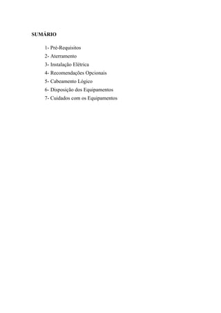 SUMÁRIO

   1- Pré-Requisitos
   2- Aterramento
   3- Instalação Elétrica
   4- Recomendações Opcionais
   5- Cabeamento Lógico
   6- Disposição dos Equipamentos
   7- Cuidados com os Equipamentos
 