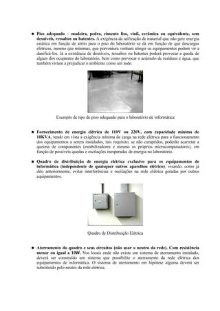 ●   Piso adequado – madeira, pedra, cimento liso, vinil, cerâmica ou equivalente, sem
    desníveis, ressaltos ou batentes. A exigência da utilização de material que não gere energia
    estática em função de atrito para o piso do laboratório se dá em função de que descargas
    elétricas, mesmo que mínimas, que porventura venham atingir os equipamentos podem vir a
    danificá-los. Já a existência de desníveis, ressaltos ou batentes poderá provocar a queda de
    algum dos ocupantes do laboratório, bem como provocar o acúmulo de resíduos e água, que
    também viriam a prejudicar o ambiente como um todo.




               Exemplo de tipo de piso adequado para o laboratório de informática


●   Fornecimento de energia elétrica de 110V ou 220V, com capacidade mínima de
    10KVA, tendo em vista a exigência mínima de carga na rede elétrica para o funcionamento
    dos equipamentos a serem instalados, tais requisito, se não cumpridos, poderão acarretar a
    queima de componentes (estabilizadores e mesmo os próprios microcomputadores), em
    função de possíveis quedas e oscilações inesperadas de energia no laboratório.

●   Quadro de distribuição de energia elétrica exclusivo para os equipamentos de
    informática (independente de quaisquer outros aparelhos elétrico), visando, como já
    dito anteriormente, evitar interferências e oscilações na rede elétrica geradas por outros
    equipamentos.




                                Quadro de Distribuição Elétrica


●   Aterramento do quadro e seus circuitos (não usar o neutro da rede). Com resistência
    menor ou igual a 10. Nos locais onde não existe um sistema de aterramento instalado,
    deverá ser construído um sistema que possibilite o aterramento da rede elétrica dos
    equipamentos de informática. O sistema de aterramento em hipótese alguma deverá ser
    substituído pelo neutro da rede elétrica.
 