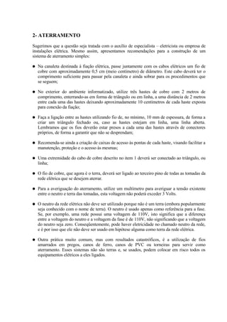 2- ATERRAMENTO
Sugerimos que a questão seja tratada com o auxílio de especialista – eletricista ou empresa de
instalações elétrica. Mesmo assim, apresentamos recomendações para a construção de um
sistema de aterramento simples:

●   Na canaleta destinada à fiação elétrica, passe juntamente com os cabos elétricos um fio de
    cobre com aproximadamente 0,5 cm (meio centímetro) de diâmetro. Este cabo deverá ter o
    comprimento suficiente para passar pela canaleta e ainda sobrar para os procedimentos que
    se seguem;

●   No exterior do ambiente informatizado, utilize três hastes de cobre com 2 metros de
    comprimento, enterrando-as em forma de triângulo ou em linha, a uma distância de 2 metros
    entre cada uma das hastes deixando aproximadamente 10 centímetros de cada haste exposta
    para conexão da fiação;

●   Faça a ligação entre as hastes utilizando fio de, no mínimo, 10 mm de espessura, de forma a
    criar um triângulo fechado ou, caso as hastes estejam em linha, uma linha aberta.
    Lembramos que os fios deverão estar presos a cada uma das hastes através de conectores
    próprios, de forma a garantir que não se desprendam;

●   Recomenda-se ainda a criação de caixas de acesso às pontas de cada haste, visando facilitar a
    manutenção, proteção e o acesso às mesmas;

●   Uma extremidade do cabo de cobre descrito no item 1 deverá ser conectado ao triângulo, ou
    linha;

●   O fio de cobre, que agora é o terra, deverá ser ligado ao terceiro pino de todas as tomadas da
    rede elétrica que se desejem aterrar.

●   Para a averiguação do aterramento, utilize um multímetro para averiguar a tensão existente
    entre o neutro e terra das tomadas, esta voltagem não poderá exceder 3 Volts.

●   O neutro da rede elétrica não deve ser utilizado porque não é um terra (embora popularmente
    seja conhecido com o nome de terra). O neutro é usado apenas como referência para a fase.
    Se, por exemplo, uma rede possui uma voltagem de 110V, isto significa que a diferença
    entre a voltagem do neutro e a voltagem da fase é de 110V, não significando que a voltagem
    do neutro seja zero. Conseqüentemente, pode haver eletricidade no chamado neutro da rede,
    e é por isso que ele não deve ser usado em hipótese alguma como terra da rede elétrica.

●   Outra prática muito comum, mas com resultados catastróficos, é a utilização de fios
    amarrados em pregos, canos de ferro, canos de PVC ou torneiras para servir como
    aterramento. Esses sistemas não são terras e, se usados, podem colocar em risco todos os
    equipamentos elétricos a eles ligados.
 