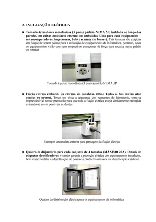 3- INSTALAÇÃO ELÉTRICA
●   Tomadas tremulares monofásicas (3 pinos) padrão NEMA 5P, instalada ao longo das
    paredes, em caixas modulares externas ou embutidas. Uma para cada equipamento –
    microcomputadores, impressoras, hubs e scanner (se houver). Tais tomadas são exigidas
    em função de serem padrão para a utilização de equipamentos de informática, portanto, todos
    os equipamentos virão com seus respectivos conectores de força para encaixe neste padrão
    de tomada.




                    Tomada tripolar monofásica (3 pinos) padrão NEMA 5P


●   Fiação elétrica embutida ou externa em canaletas. (Obs.: Todos os fios devem estar
    ocultos ou presos). Tendo em vista a segurança dos ocupantes do laboratório, torna-se
    imprescindível tomar precaução para que toda a fiação elétrica esteja devidamente protegida
    evitando-se assim possíveis acidentes.




                  Exemplo de canaleta externa para passagem da fiação elétrica


●   Quadro de disjuntores para cada conjunto de 4 tomadas (MÁXIMO 20A). Dotado de
    etiquetas identificadoras, visando garantir a proteção elétrica dos equipamentos instalados,
    bem como facilitar a identificação de possíveis problemas através da identificação existente.




               Quadro de distribuição elétrica para os equipamentos de informática
 