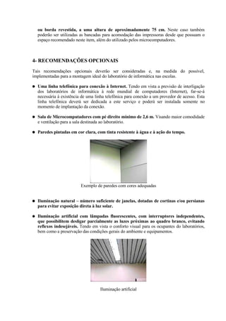 ou borda revestida, a uma altura de aproximadamente 75 cm. Neste caso também
    poderão ser utilizadas as bancadas para acomodação das impressoras desde que possuam o
    espaço recomendado neste item, além do utilizado pelos microcomputadores.



4- RECOMENDAÇÕES OPCIONAIS
Tais recomendações opcionais deverão ser consideradas e, na medida do possível,
implementadas para a montagem ideal do laboratório de informática nas escolas.

●   Uma linha telefônica para conexão à Internet. Tendo em vista a previsão de interligação
    dos laboratórios de informática à rede mundial de computadores (Internet), far-se-á
    necessária à existência de uma linha telefônica para conexão a um provedor de acesso. Esta
    linha telefônica deverá ser dedicada a este serviço e poderá ser instalada somente no
    momento de implantação da conexão.

●   Sala de Microcomputadores com pé direito mínimo de 2,6 m. Visando maior comodidade
    e ventilação para a sala destinada ao laboratório.

●   Paredes pintadas em cor clara, com tinta resistente à água e à ação do tempo.




                           Exemplo de paredes com cores adequadas


●   Iluminação natural – número suficiente de janelas, dotadas de cortinas e/ou persianas
    para evitar exposição direta à luz solar.

●   Iluminação artificial com lâmpadas fluorescentes, com interruptores independentes,
    que possibilitem desligar parcialmente as luzes próximas ao quadro branco, evitando
    reflexos indesejáveis. Tendo em vista o conforto visual para os ocupantes do laboratórios,
    bem como a preservação das condições gerais do ambiente e equipamentos.




                                     Iluminação artificial
 