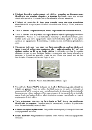 ●   Existência do projeto ou diagrama da rede elétrica – no mínimo um diagrama, com a
    identificação dos circuitos, disjuntores e tomadas. Facilitando assim uma eventual
    manutenção necessária, bem como futuras alterações e/ou reformas necessárias.

●   Existência de pára-raios de linha, para proteção contra descargas atmosféricas.
    Garantindo assim, a segurança da rede elétrica contra eventual descarga elétrica proveniente
    de raios.

●   Todas as tomadas e disjuntores devem possuir etiquetas identificadoras dos circuitos.

●   Todas as tomadas com etiqueta de aviso tipo: "tomada exclusiva para equipamentos de
    informática". Visando não só a facilidade de manutenção já descrita anteriormente, como
    também evitar que outros equipamentos sejam inadvertidamente ligados à rede elétrica
    destinada aos equipamentos de informática, podendo provocar interferências prejudiciais a
    estes.

●   Cabeamento lógico das redes locais com fiação embutida em canaletas plásticas, de
    tampo removível, ao longo das paredes das salas – seção reta mínima de 9 cm², com
    distância mínima de 20 cm da fiação elétrica. A utilização específica de canaletas
    plásticas externas tem por finalidade facilitar a manutenção e/ou futuras alterações na
    estrutura e a distância de separação exigida da rede elétrica visa garantir que não haja
    interferências elétricas no cabeamento lógico da rede.




                      Canaletas Plástica para cabeamento elétrico e lógico


●   Concentrador lógico ("hub"), instalado em local de fácil acesso, porém distante do
    trânsito de pessoas. Tendo em vista a facilidade para que se realize a instalação do
    equipamento ("hub"), bem como uma eventual manutenção do cabeamento lógico instalado.
    Lembramos que existem hacks específicos para montagem do hub que poderão ser instalados
    caso se deseje, tais hacks poderão ser adquiridos junto a empresas especializadas na venda de
    equipamentos de informática.

●   Todas as tomadas e conectores da fiação ligada ao "hub" devem estar devidamente
    identificados por etiquetas. Visando novamente a manutenção, resolução de problemas e
    testes do cabeamento lógico da rede local.

●   Esquema de vigilância permanente. Para garantir maior segurança contra possíveis roubos
    aos equipamentos instalados.

●   Sistema de alarme. Para garantir maior segurança contra possíveis roubos aos equipamentos
    instalados.
 