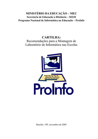 MINISTÉRIO DA EDUCAÇÃO – MEC
      Secretaria de Educação a Distância – SEED
Programa Nacional de Informática na Educação – ProInfo




                 CARTILHA:
      Recomendações para a Montagem de
     Laboratório de Informática nas Escolas




              Brasília / DF, novembro de 2005
 