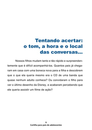 Tentando acertar:
             o tom, a hora e o local
                   das conversas...
	     Nossos filhos mudam tanto e tão rápido e surpreenden-
temente que é difícil acompanhá-los. Quantos pais já chega-
ram em casa com uma boneca nova para a filha e descobrem
que o que ela queria mesmo era o CD de uma banda que
quase nenhum adulto conhece? Ou convidaram o filho para
ver o último desenho da Disney, e acabaram percebendo que
ele queria assistir um filme de ação?




                                   9
                  Cartilha para pais de adolescentes
 