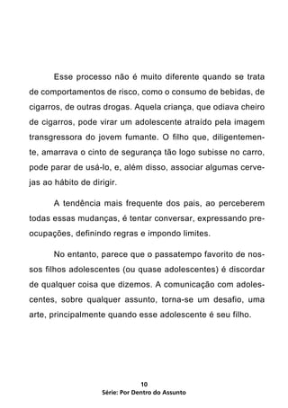 Esse processo não é muito diferente quando se trata
de comportamentos de risco, como o consumo de bebidas, de
cigarros, de outras drogas. Aquela criança, que odiava cheiro
de cigarros, pode virar um adolescente atraído pela imagem
transgressora do jovem fumante. O filho que, diligentemen-
te, amarrava o cinto de segurança tão logo subisse no carro,
pode parar de usá-lo, e, além disso, associar algumas cerve-
jas ao hábito de dirigir.

	      A tendência mais frequente dos pais, ao perceberem
todas essas mudanças, é tentar conversar, expressando pre-
ocupações, definindo regras e impondo limites.

	      No entanto, parece que o passatempo favorito de nos-
sos filhos adolescentes (ou quase adolescentes) é discordar
de qualquer coisa que dizemos. A comunicação com adoles-
centes, sobre qualquer assunto, torna-se um desafio, uma
arte, principalmente quando esse adolescente é seu filho.




                                 10
                    Série: Por Dentro do Assunto
 