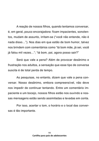 A reação de nossos filhos, quando tentamos conversar,
é, em geral, pouco encorajadora: ficam impacientes, sonolen-
tos, mudam de assunto, irritam-se (“você não entende, não é
nada disso…”). Nos dias em que estão de bom humor, talvez
nos brindem com comentários como “tá bom mãe, já sei, você
já falou mil vezes…”; “tá bom, pai, agora posso sair?”

	     Será que vale a pena? Além de provocar desânimo e
frustração nos adultos, a sensação que esse tipo de conversa
suscita é de total perda de tempo.

	     As pesquisas, no entanto, dizem que vale a pena con-
versar. Nosso desânimo, embora compreensível, não deve
nos impedir de continuar tentando. Entre um comentário im-
paciente e um bocejo, nossos filhos estão nos ouvindo e nos-
sas mensagens estão sendo assimiladas e levadas em conta.

	     Por isso, acertar o tom, o horário e o local das conver-
sas é tão importante.




                                  11
                  Cartilha para pais de adolescentes
 