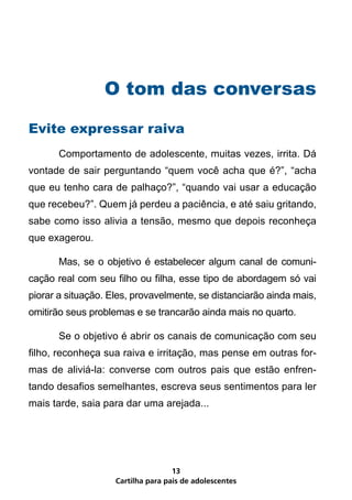 O tom das conversas

Evite expressar raiva
	      Comportamento de adolescente, muitas vezes, irrita. Dá
vontade de sair perguntando “quem você acha que é?”, “acha
que eu tenho cara de palhaço?”, “quando vai usar a educação
que recebeu?”. Quem já perdeu a paciência, e até saiu gritando,
sabe como isso alivia a tensão, mesmo que depois reconheça
que exagerou.

	      Mas, se o objetivo é estabelecer algum canal de comuni-
cação real com seu filho ou filha, esse tipo de abordagem só vai
piorar a situação. Eles, provavelmente, se distanciarão ainda mais,
omitirão seus problemas e se trancarão ainda mais no quarto.

	      Se o objetivo é abrir os canais de comunicação com seu
filho, reconheça sua raiva e irritação, mas pense em outras for-
mas de aliviá-la: converse com outros pais que estão enfren-
tando desafios semelhantes, escreva seus sentimentos para ler
mais tarde, saia para dar uma arejada...




                                    13
                    Cartilha para pais de adolescentes
 