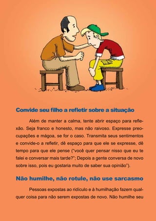 Convide seu filho a refletir sobre a situação
	     Além de manter a calma, tente abrir espaço para refle-
xão. Seja franco e honesto, mas não raivoso. Expresse preo-
cupações e mágoa, se for o caso. Transmita seus sentimentos
e convide-o a refletir, dê espaço para que ele se expresse, dê
tempo para que ele pense (“você quer pensar nisso que eu te
falei e conversar mais tarde?”; Depois a gente conversa de novo
sobre isso, pois eu gostaria muito de saber sua opinião”).

Não humilhe, não rotule, não use sarcasmo
	     Pessoas expostas ao ridículo e à humilhação fazem qual-
quer coisa para não serem expostas de novo. Não humilhe seu

                                14
                   Série: Por Dentro do Assunto
 