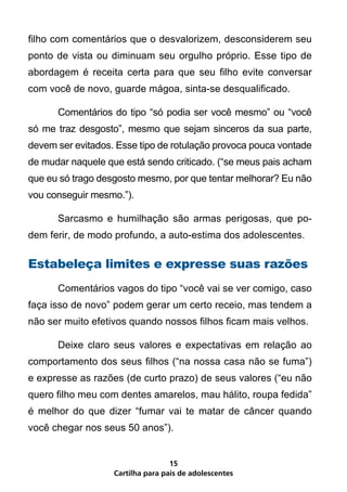 filho com comentários que o desvalorizem, desconsiderem seu
ponto de vista ou diminuam seu orgulho próprio. Esse tipo de
abordagem é receita certa para que seu filho evite conversar
com você de novo, guarde mágoa, sinta-se desqualificado.

	     Comentários do tipo “só podia ser você mesmo” ou “você
só me traz desgosto”, mesmo que sejam sinceros da sua parte,
devem ser evitados. Esse tipo de rotulação provoca pouca vontade
de mudar naquele que está sendo criticado. (“se meus pais acham
que eu só trago desgosto mesmo, por que tentar melhorar? Eu não
vou conseguir mesmo.”).

	     Sarcasmo e humilhação são armas perigosas, que po-
dem ferir, de modo profundo, a auto-estima dos adolescentes.

Estabeleça limites e expresse suas razões
	     Comentários vagos do tipo “você vai se ver comigo, caso
faça isso de novo” podem gerar um certo receio, mas tendem a
não ser muito efetivos quando nossos filhos ficam mais velhos.

	     Deixe claro seus valores e expectativas em relação ao
comportamento dos seus filhos (“na nossa casa não se fuma”)
e expresse as razões (de curto prazo) de seus valores (“eu não
quero filho meu com dentes amarelos, mau hálito, roupa fedida”
é melhor do que dizer “fumar vai te matar de câncer quando
você chegar nos seus 50 anos”).


                                   15
                   Cartilha para pais de adolescentes
 