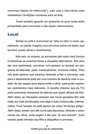 conversar depois da meia-noite”), mas usar o bom-senso para
estabelecer condições razoáveis para os dois.

	      Tente também garantir um ambiente no qual vocês terão
privacidade para conversar e não sejam interrompidos.


Local
	      Sentar no sofá e comunicar-se “olho no olho” é como, ge-
ralmente, um adulto imagina uma conversa sobre um tópico que
envolve coisas sérias e sentimentos.

	      Não raro, no entanto, as conversas são muito mais francas
e produtivas se usarmos locais e situações alternativos. Sair para
dar uma caminhada, conversar num passeio ou durante um pro-
grama de televisão, pode, eventualmente, funcionar melhor. Para
nós pode parecer que estamos tentando evitar a conversa, mas
para o adolescente pode ser uma maneira de deixá-lo mais à von-
tade, de dar espaço para ele(a) evitar o olhar, para poder expres-
sar sentimentos mais delicados. O barulho (mesmo que da TV)
pode preencher momentos de silêncio que sejam difíceis de lidar.
Além disso, as interações pessoais nas novas gerações têm sido
cada vez mais combinadas com algo a mais (música alta, internet,
vídeo). Ficar sentado no sofá parece ser coisa “do tempo antigo”.
Além disso, sentar com ele numa sala silenciosa, olhando-o seria-
mente nos olhos, pode sugerir a ele que: “lá vem bronca!”. Esse
cenário pode intimidar seu filho e atrapalhar a conversa.

                                    17
                    Cartilha para pais de adolescentes
 