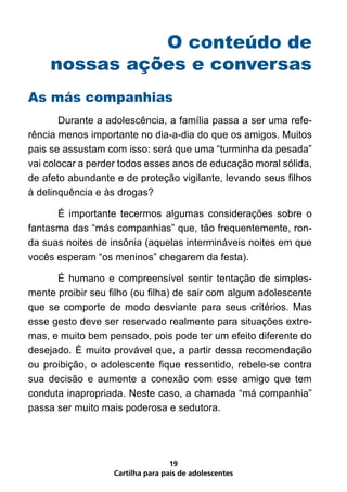 O conteúdo de
     nossas ações e conversas
As más companhias
	      Durante a adolescência, a família passa a ser uma refe-
rência menos importante no dia-a-dia do que os amigos. Muitos
pais se assustam com isso: será que uma “turminha da pesada”
vai colocar a perder todos esses anos de educação moral sólida,
de afeto abundante e de proteção vigilante, levando seus filhos
à delinquência e às drogas?

	     É importante tecermos algumas considerações sobre o
fantasma das “más companhias” que, tão frequentemente, ron-
da suas noites de insônia (aquelas intermináveis noites em que
vocês esperam “os meninos” chegarem da festa).

	     É humano e compreensível sentir tentação de simples-
mente proibir seu filho (ou filha) de sair com algum adolescente
que se comporte de modo desviante para seus critérios. Mas
esse gesto deve ser reservado realmente para situações extre-
mas, e muito bem pensado, pois pode ter um efeito diferente do
desejado. É muito provável que, a partir dessa recomendação
ou proibição, o adolescente fique ressentido, rebele-se contra
sua decisão e aumente a conexão com esse amigo que tem
conduta inapropriada. Neste caso, a chamada “má companhia”
passa ser muito mais poderosa e sedutora.




                                   19
                   Cartilha para pais de adolescentes
 