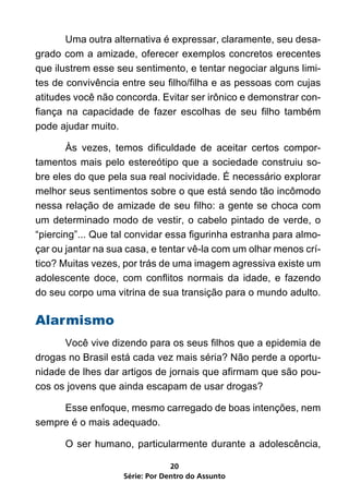 Uma outra alternativa é expressar, claramente, seu desa-
grado com a amizade, oferecer exemplos concretos erecentes
que ilustrem esse seu sentimento, e tentar negociar alguns limi-
tes de convivência entre seu filho/filha e as pessoas com cujas
atitudes você não concorda. Evitar ser irônico e demonstrar con-
fiança na capacidade de fazer escolhas de seu filho também
pode ajudar muito.

	      Às vezes, temos dificuldade de aceitar certos compor-
tamentos mais pelo estereótipo que a sociedade construiu so-
bre eles do que pela sua real nocividade. É necessário explorar
melhor seus sentimentos sobre o que está sendo tão incômodo
nessa relação de amizade de seu filho: a gente se choca com
um determinado modo de vestir, o cabelo pintado de verde, o
“piercing”... Que tal convidar essa figurinha estranha para almo-
çar ou jantar na sua casa, e tentar vê-la com um olhar menos crí-
tico? Muitas vezes, por trás de uma imagem agressiva existe um
adolescente doce, com conflitos normais da idade, e fazendo
do seu corpo uma vitrina de sua transição para o mundo adulto.

Alarmismo
	     Você vive dizendo para os seus filhos que a epidemia de
drogas no Brasil está cada vez mais séria? Não perde a oportu-
nidade de lhes dar artigos de jornais que afirmam que são pou-
cos os jovens que ainda escapam de usar drogas?

	    Esse enfoque, mesmo carregado de boas intenções, nem
sempre é o mais adequado.

	     O ser humano, particularmente durante a adolescência,

                                 20
                    Série: Por Dentro do Assunto
 