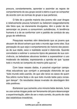 procura, constantemente, aprender e assimilar as regras de
comportamento do seu grupo social e etário e quer se comportar
de acordo com as normas do grupo a que pertence.

	       O fato de a grande maioria dos jovens não usar drogas
e relativamente poucos fumarem ou beberem exageradamente
são fatos que, se claramente divulgados, têm o poder de de-
sencorajar os jovens a consumirem substâncias. A tendência
humana é a de se conformar com o padrão de conduta de seu
grupo de referência.

	      Pesquisas recentes vêm detectando que os jovens que
abusam de álcool acham que todo o mundo age como eles. Sua
percepção do que seja o comportamento da maioria das pesso-
as de sua idade, sexo e realidade social é distorcida. Quando
convidados a estimar o consumo típico de pessoas de sua con-
vivência, os bebedores abusivos tendem a superestimar o uso
moderado de bebidas, expressando a opinião de que “quase
todo o mundo se comporta do mesmo jeito que eu” .

	      Com base nesses dados, é possível organizar campa-
nhas educativas que corrijam a percepção distorcida de que
“todo mundo está usando, de que são raros os casos de quem
fica sóbrio numa festa e de que todo mundo bebe para conse-
guir dançar”. Os resultados dessa inversão de abordagem têm
sido positivos.

	     Esclarecer que somente uma minoria bebe demais, fuma
ou usa outras drogas pode ser ferramenta útil para desencorajar
a experimentação, além de ser o mais correto, do ponto de vista
das estatísticas brasileiras.

                                   21
                   Cartilha para pais de adolescentes
 