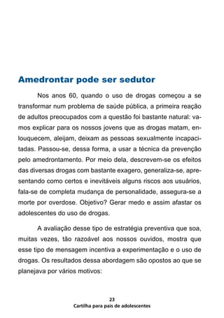 Amedrontar pode ser sedutor
	     Nos anos 60, quando o uso de drogas começou a se
transformar num problema de saúde pública, a primeira reação
de adultos preocupados com a questão foi bastante natural: va-
mos explicar para os nossos jovens que as drogas matam, en-
louquecem, aleijam, deixam as pessoas sexualmente incapaci-
tadas. Passou-se, dessa forma, a usar a técnica da prevenção
pelo amedrontamento. Por meio dela, descrevem-se os efeitos
das diversas drogas com bastante exagero, generaliza-se, apre-
sentando como certos e inevitáveis alguns riscos aos usuários,
fala-se de completa mudança de personalidade, assegura-se a
morte por overdose. Objetivo? Gerar medo e assim afastar os
adolescentes do uso de drogas.

	     A avaliação desse tipo de estratégia preventiva que soa,
muitas vezes, tão razoável aos nossos ouvidos, mostra que
esse tipo de mensagem incentiva a experimentação e o uso de
drogas. Os resultados dessa abordagem são opostos ao que se
planejava por vários motivos:



                                   23
                   Cartilha para pais de adolescentes
 