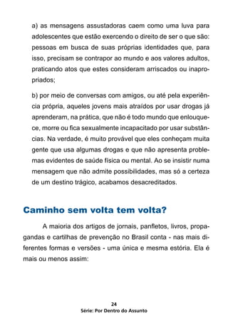 a) as mensagens assustadoras caem como uma luva para
    adolescentes que estão exercendo o direito de ser o que são:
    pessoas em busca de suas próprias identidades que, para
    isso, precisam se contrapor ao mundo e aos valores adultos,
    praticando atos que estes consideram arriscados ou inapro-
    priados;

    b) por meio de conversas com amigos, ou até pela experiên-
    cia própria, aqueles jovens mais atraídos por usar drogas já
    aprenderam, na prática, que não é todo mundo que enlouque-
    ce, morre ou fica sexualmente incapacitado por usar substân-
    cias. Na verdade, é muito provável que eles conheçam muita
    gente que usa algumas drogas e que não apresenta proble-
    mas evidentes de saúde física ou mental. Ao se insistir numa
    mensagem que não admite possibilidades, mas só a certeza
    de um destino trágico, acabamos desacreditados.



Caminho sem volta tem volta?
	      A maioria dos artigos de jornais, panfletos, livros, propa-
gandas e cartilhas de prevenção no Brasil conta - nas mais di-
ferentes formas e versões - uma única e mesma estória. Ela é
mais ou menos assim:




                                 24
                    Série: Por Dentro do Assunto
 