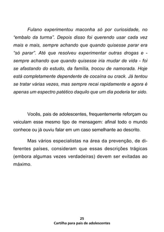 Fulano experimentou maconha só por curiosidade, no
“embalo da turma”. Depois disso foi querendo usar cada vez
mais e mais, sempre achando que quando quisesse parar era
“só parar”. Até que resolveu experimentar outras drogas e -
sempre achando que quando quisesse iria mudar de vida - foi
se afastando do estudo, da família, trocou de namorada. Hoje
está completamente dependente de cocaína ou crack. Já tentou
se tratar várias vezes, mas sempre recai rapidamente e agora é
apenas um espectro patético daquilo que um dia poderia ter sido.



	     Vocês, pais de adolescentes, frequentemente reforçam ou
veiculam esse mesmo tipo de mensagem: afinal todo o mundo
conhece ou já ouviu falar em um caso semelhante ao descrito.

	     Mas vários especialistas na área da prevenção, de di-
ferentes países, consideram que essas descrições trágicas
(embora algumas vezes verdadeiras) devem ser evitadas ao
máximo.




                                   25
                   Cartilha para pais de adolescentes
 
