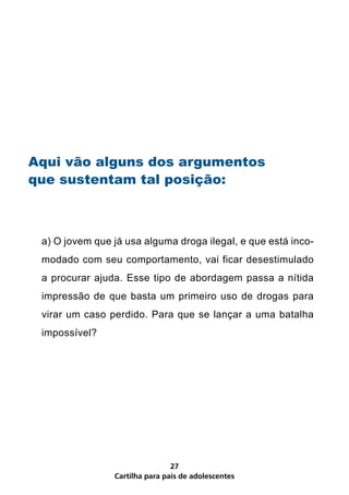 Aqui vão alguns dos argumentos
que sustentam tal posição:



 a) O jovem que já usa alguma droga ilegal, e que está inco-
 modado com seu comportamento, vai ficar desestimulado
 a procurar ajuda. Esse tipo de abordagem passa a nítida
 impressão de que basta um primeiro uso de drogas para
 virar um caso perdido. Para que se lançar a uma batalha
 impossível?




                                27
                Cartilha para pais de adolescentes
 