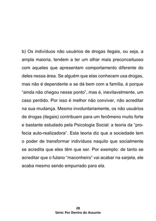 b) Os indivíduos não usuários de drogas ilegais, ou seja, a
ampla maioria, tendem a ter um olhar mais preconceituoso
com aqueles que apresentam comportamento diferente do
deles nessa área. Se alguém que elas conhecem usa drogas,
mas não é dependente e se dá bem com a família, é porque
“ainda não chegou nesse ponto”, mas é, inevitavelmente, um
caso perdido. Por isso é melhor não conviver, não acreditar
na sua mudança. Mesmo involuntariamente, os não usuários
de drogas (ilegais) contribuem para um fenômeno muito forte
e bastante estudado pela Psicologia Social: a teoria da “pro-
fecia auto-realizadora”. Esta teoria diz que a sociedade tem
o poder de transformar indivíduos naquilo que socialmente
se acredita que eles têm que ser. Por exemplo: de tanto se
acreditar que o fulano “maconheiro” vai acabar na sarjeta, ele
acaba mesmo sendo empurrado para ela.




                              28
                 Série: Por Dentro do Assunto
 
