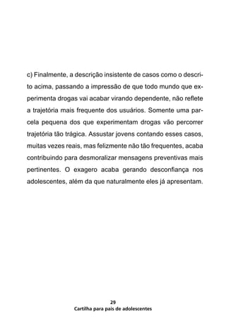 c) Finalmente, a descrição insistente de casos como o descri-
to acima, passando a impressão de que todo mundo que ex-
perimenta drogas vai acabar virando dependente, não reflete
a trajetória mais frequente dos usuários. Somente uma par-
cela pequena dos que experimentam drogas vão percorrer
trajetória tão trágica. Assustar jovens contando esses casos,
muitas vezes reais, mas felizmente não tão frequentes, acaba
contribuindo para desmoralizar mensagens preventivas mais
pertinentes. O exagero acaba gerando desconfiança nos
adolescentes, além da que naturalmente eles já apresentam.




                                29
                Cartilha para pais de adolescentes
 