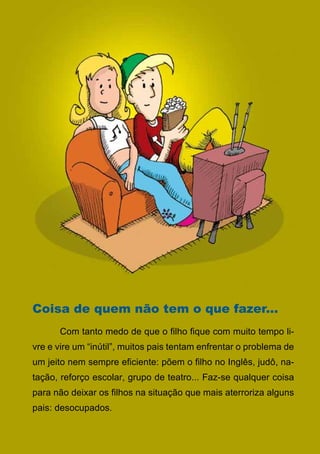 Coisa de quem não tem o que fazer...
	     Com tanto medo de que o filho fique com muito tempo li-
vre e vire um “inútil”, muitos pais tentam enfrentar o problema de
um jeito nem sempre eficiente: põem o filho no Inglês, judô, na-
tação, reforço escolar, grupo de teatro... Faz-se qualquer coisa
para não deixar os filhos na situação que mais aterroriza alguns
pais: desocupados.	

                                 30
                    Série: Por Dentro do Assunto
 