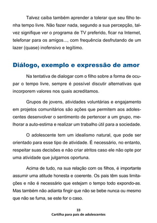 Talvez caiba também aprender a tolerar que seu filho te-
nha tempo livre. Não fazer nada, segundo a sua percepção, tal-
vez signifique ver o programa de TV preferido, ficar na Internet,
telefonar para os amigos..., com frequência desfrutando de um
lazer (quase) inofensivo e legítimo.


Diálogo, exemplo e expressão de amor
	     Na tentativa de dialogar com o filho sobre a forma de ocu-
par o tempo livre, sempre é possível discutir alternativas que
incorporem valores nos quais acreditamos.

	     Grupos de jovens, atividades voluntárias e engajamento
em projetos comunitários são ações que permitem aos adoles-
centes desenvolver o sentimento de pertencer a um grupo, me-
lhorar a auto-estima e realizar um trabalho útil para a sociedade.

	     O adolescente tem um idealismo natural, que pode ser
orientado para esse tipo de atividade. É necessário, no entanto,
respeitar suas decisões e não criar atritos caso ele não opte por
uma atividade que julgamos oportuna.

	     Acima de tudo, na sua relação com os filhos, é importante
assumir uma atitude honesta e coerente. Os pais têm suas limita-
ções e não é necessário que estejam o tempo todo expondo-as.
Mas também não adianta fingir que não se bebe nunca ou mesmo
que não se fuma, se este for o caso.

                                   33
                   Cartilha para pais de adolescentes
 