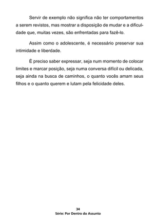 Servir de exemplo não significa não ter comportamentos
a serem revistos, mas mostrar a disposição de mudar e a dificul-
dade que, muitas vezes, são enfrentadas para fazê-lo.

	     Assim como o adolescente, é necessário preservar sua
intimidade e liberdade.

	     É preciso saber expressar, seja num momento de colocar
limites e marcar posição, seja numa conversa difícil ou delicada,
seja ainda na busca de caminhos, o quanto vocês amam seus
filhos e o quanto querem e lutam pela felicidade deles.




                                 34
                    Série: Por Dentro do Assunto
 