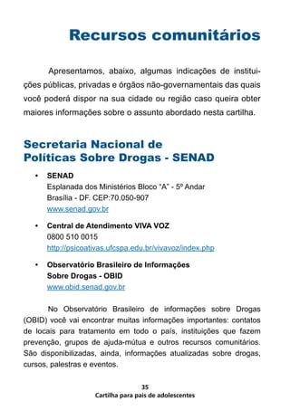 Recursos comunitários

	      Apresentamos, abaixo, algumas indicações de institui-
ções públicas, privadas e órgãos não-governamentais das quais
você poderá dispor na sua cidade ou região caso queira obter
maiores informações sobre o assunto abordado nesta cartilha.


Secretaria Nacional de
Políticas Sobre Drogas - SENAD
    •	 SENAD
       Esplanada dos Ministérios Bloco “A” - 5º Andar
       Brasília - DF. CEP:70.050-907
       www.senad.gov.br

    •	 Central de Atendimento VIVA VOZ
       0800 510 0015
       http://psicoativas.ufcspa.edu.br/vivavoz/index.php

    •	 Observatório Brasileiro de Informações
       Sobre Drogas - OBID
       www.obid.senad.gov.br

       No Observatório Brasileiro de informações sobre Drogas
(OBID) você vai encontrar muitas informações importantes: contatos
de locais para tratamento em todo o país, instituições que fazem
prevenção, grupos de ajuda-mútua e outros recursos comunitários.
São disponibilizadas, ainda, informações atualizadas sobre drogas,
cursos, palestras e eventos.

                                     35
                     Cartilha para pais de adolescentes
 