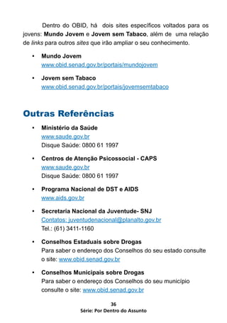 Dentro do OBID, há dois sites específicos voltados para os
jovens: Mundo Jovem e Jovem sem Tabaco, além de uma relação
de links para outros sites que irão ampliar o seu conhecimento.

   •	 Mundo Jovem
      www.obid.senad.gov.br/portais/mundojovem

   •	 Jovem sem Tabaco
      www.obid.senad.gov.br/portais/jovemsemtabaco



Outras Referências
   •	 Ministério da Saúde
      www.saude.gov.br
      Disque Saúde: 0800 61 1997

   •	 Centros de Atenção Psicossocial - CAPS
      www.saude.gov.br
      Disque Saúde: 0800 61 1997

   •	 Programa Nacional de DST e AIDS
      www.aids.gov.br

   •	 Secretaria Nacional da Juventude- SNJ
      Contatos: juventudenacional@planalto.gov.br
      Tel.: (61) 3411-1160

   •	 Conselhos Estaduais sobre Drogas
      Para saber o endereço dos Conselhos do seu estado consulte
      o site: www.obid.senad.gov.br

   •	 Conselhos Municipais sobre Drogas
      Para saber o endereço dos Conselhos do seu município
      consulte o site: www.obid.senad.gov.br

                                 36
                    Série: Por Dentro do Assunto
 